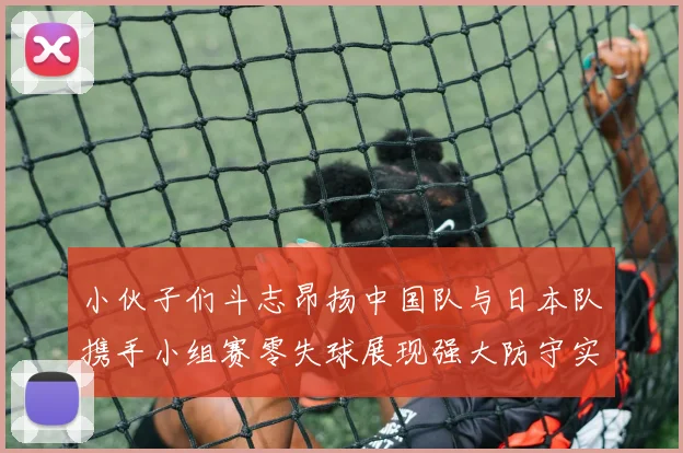 小伙子们斗志昂扬中国队与日本队携手小组赛零失球展现强大防守实力