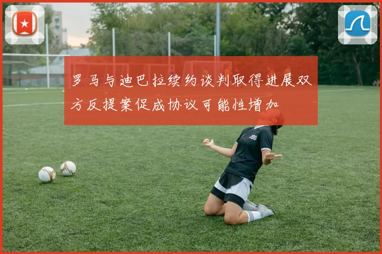 罗马与迪巴拉续约谈判取得进展双方反提案促成协议可能性增加