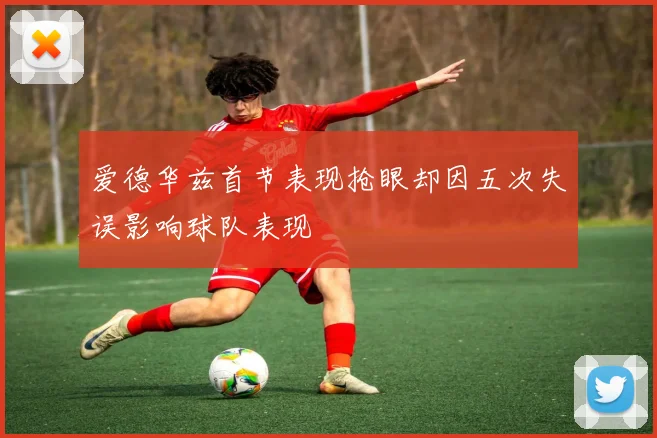 爱德华兹首节表现抢眼却因五次失误影响球队表现
