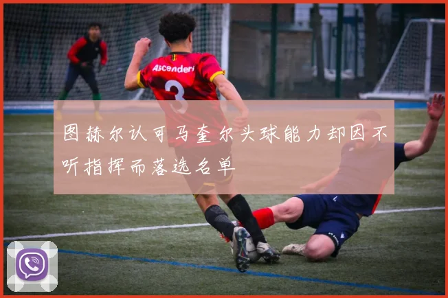 图赫尔认可马奎尔头球能力却因不听指挥而落选名单