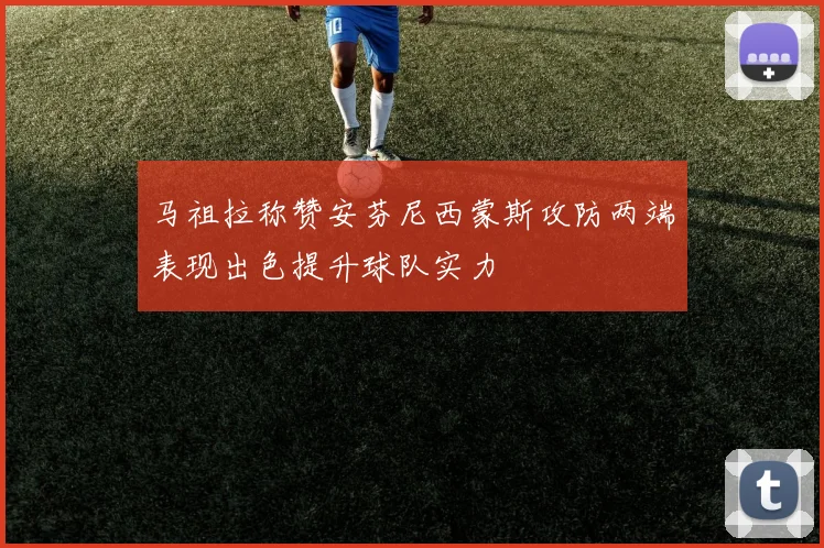 马祖拉称赞安芬尼西蒙斯攻防两端表现出色提升球队实力