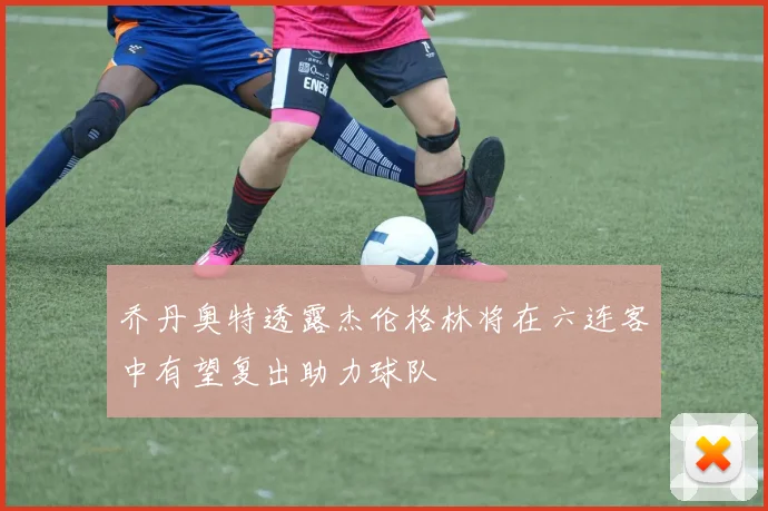 乔丹奥特透露杰伦格林将在六连客中有望复出助力球队