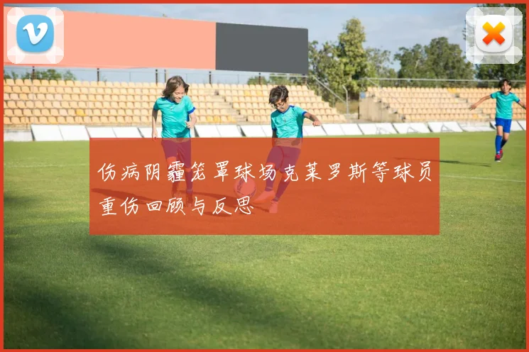 伤病阴霾笼罩球场克莱罗斯等球员重伤回顾与反思