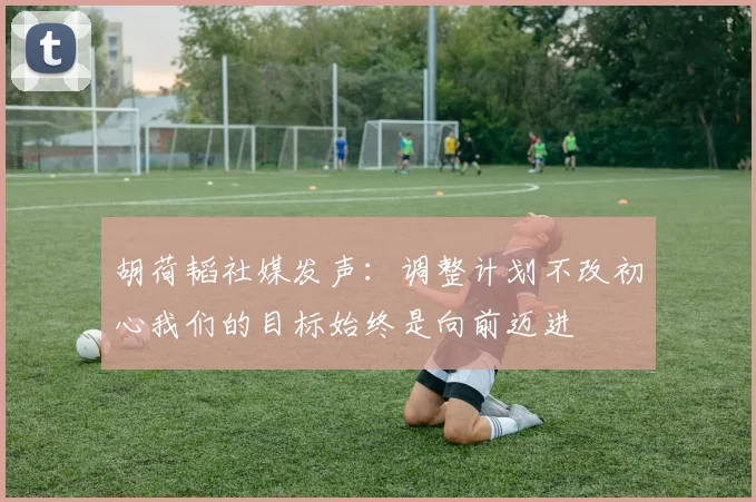 胡荷韬社媒发声：调整计划不改初心我们的目标始终是向前迈进