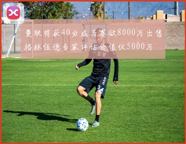 曼联将获40分成马赛欲8000万出售格林伍德专家评估价值仅5000万