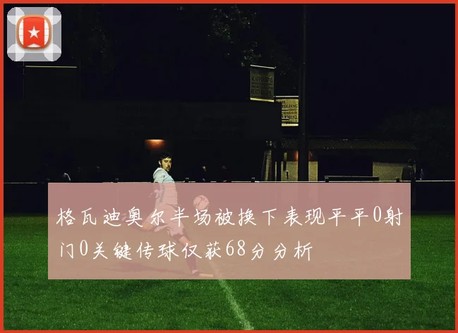 格瓦迪奥尔半场被换下表现平平0射门0关键传球仅获68分分析