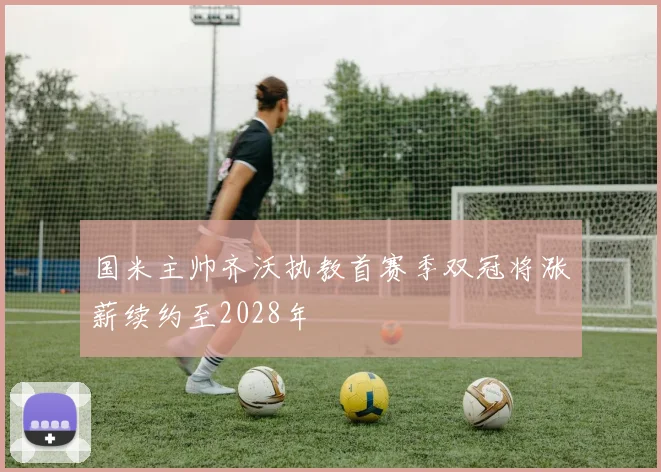 国米主帅齐沃执教首赛季双冠将涨薪续约至2028年