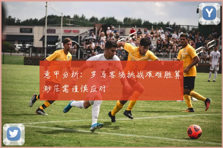 意甲分析：罗马客场挑战艰难胜算渺茫需谨慎应对