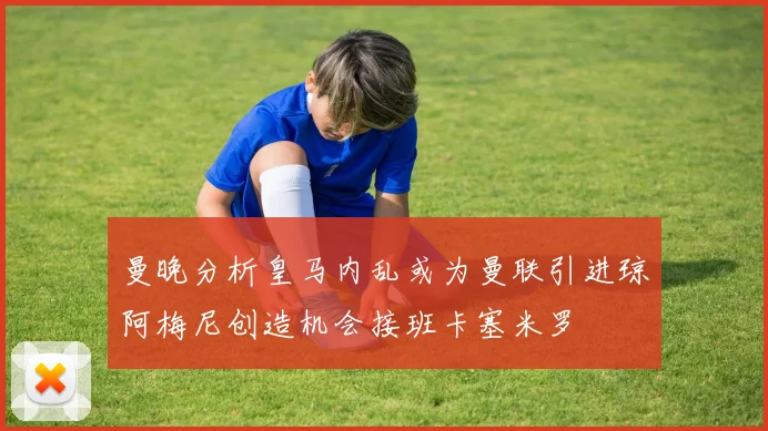 曼晚分析皇马内乱或为曼联引进琼阿梅尼创造机会接班卡塞米罗