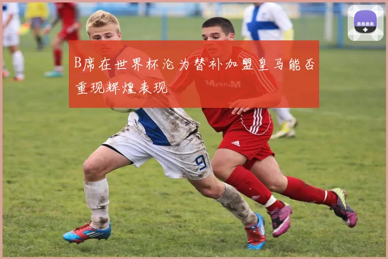B席在世界杯沦为替补加盟皇马能否重现辉煌表现