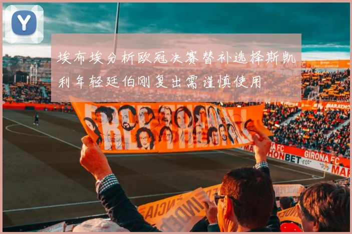 埃布埃分析欧冠决赛替补选择斯凯利年轻廷伯刚复出需谨慎使用