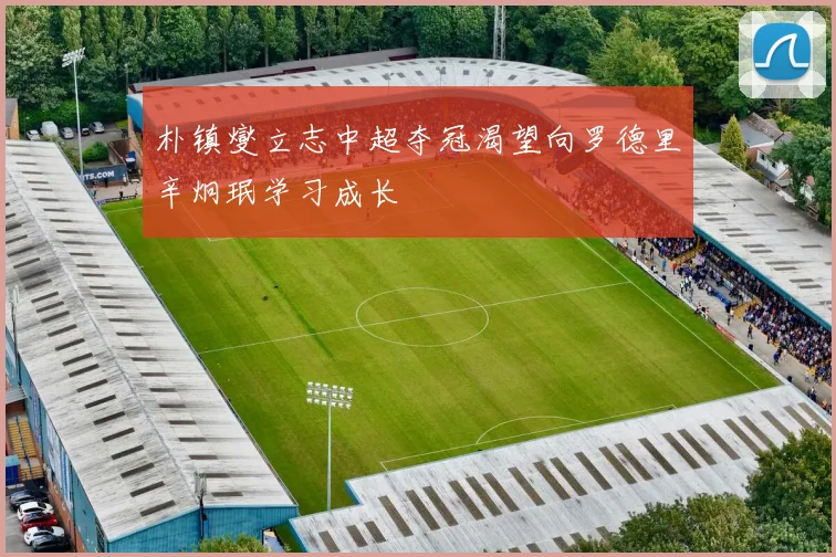 朴镇燮立志中超夺冠渴望向罗德里辛炯珉学习成长