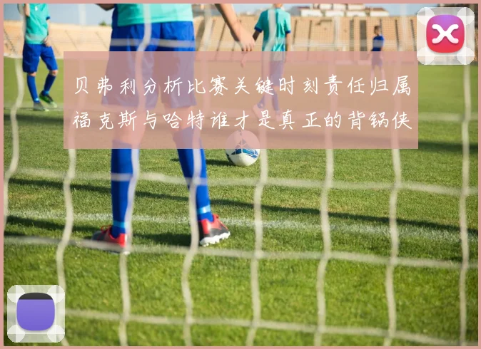 贝弗利分析比赛关键时刻责任归属福克斯与哈特谁才是真正的背锅侠