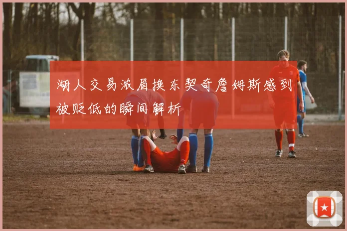 湖人交易浓眉换东契奇詹姆斯感到被贬低的瞬间解析