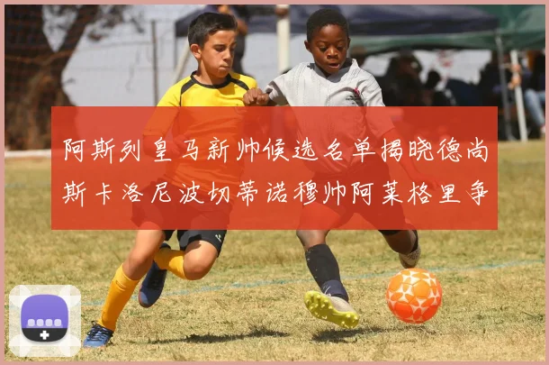 阿斯列皇马新帅候选名单揭晓德尚斯卡洛尼波切蒂诺穆帅阿莱格里争夺教鞭