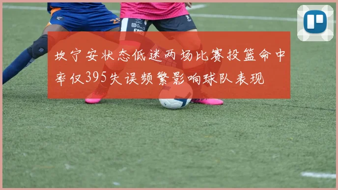 坎宁安状态低迷两场比赛投篮命中率仅395失误频繁影响球队表现