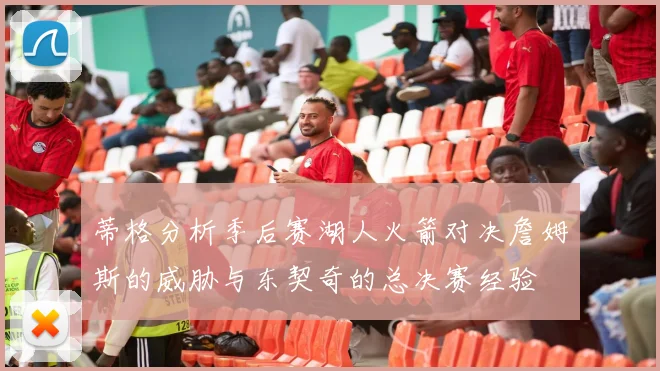蒂格分析季后赛湖人火箭对决詹姆斯的威胁与东契奇的总决赛经验