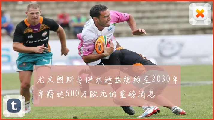 尤文图斯与伊尔迪兹续约至2030年年薪达600万欧元的重磅消息