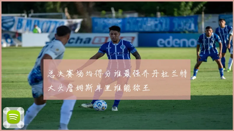 总决赛场均得分谁最强乔丹杜兰特大头詹姆斯库里谁能称王