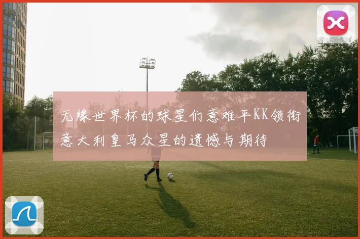 无缘世界杯的球星们意难平KK领衔意大利皇马众星的遗憾与期待