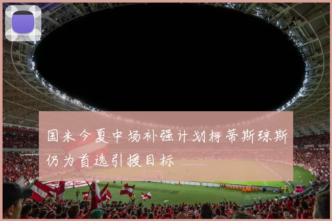 国米今夏中场补强计划柯蒂斯琼斯仍为首选引援目标