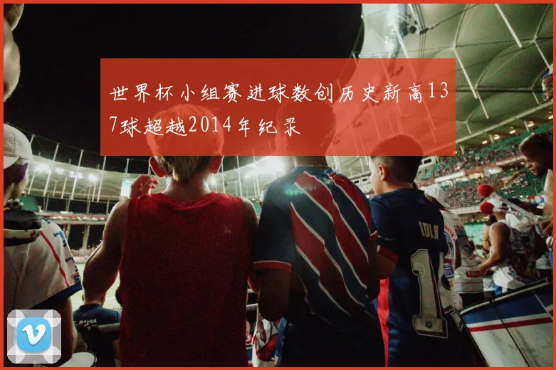 世界杯小组赛进球数创历史新高137球超越2014年纪录