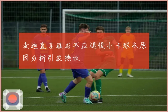 麦迪直言猛龙不应退役小卡球衣原因分析引发热议