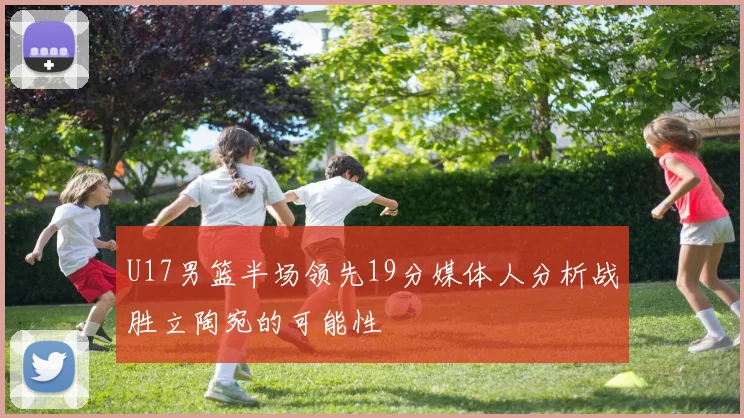 U17男篮半场领先19分媒体人分析战胜立陶宛的可能性