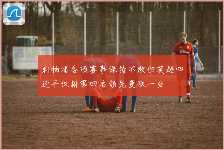 利物浦各项赛事保持不败但英超四连平仅排第四名领先曼联一分