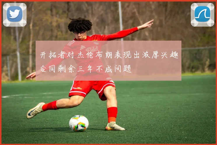 开拓者对杰伦布朗表现出浓厚兴趣合同剩余三年不成问题
