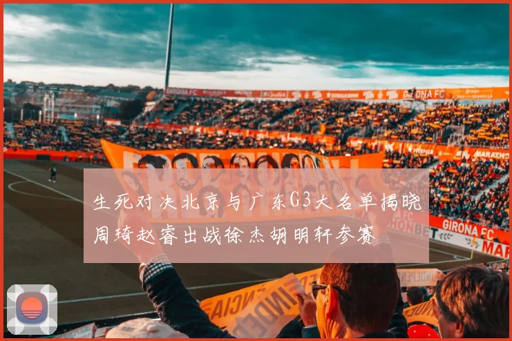 生死对决北京与广东G3大名单揭晓周琦赵睿出战徐杰胡明轩参赛